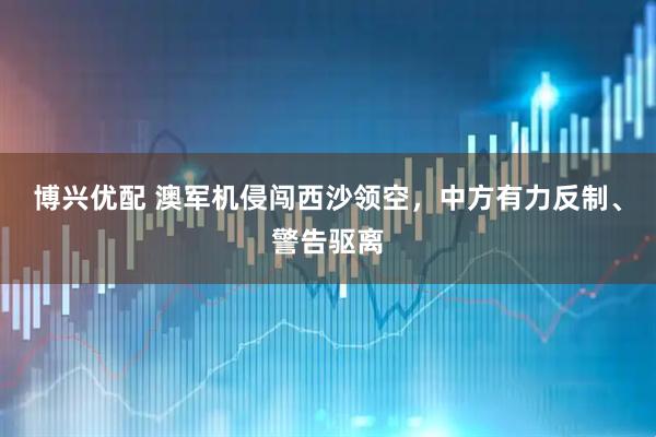 博兴优配 澳军机侵闯西沙领空，中方有力反制、警告驱离