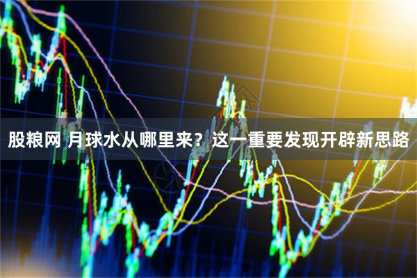 股粮网 月球水从哪里来？这一重要发现开辟新思路
