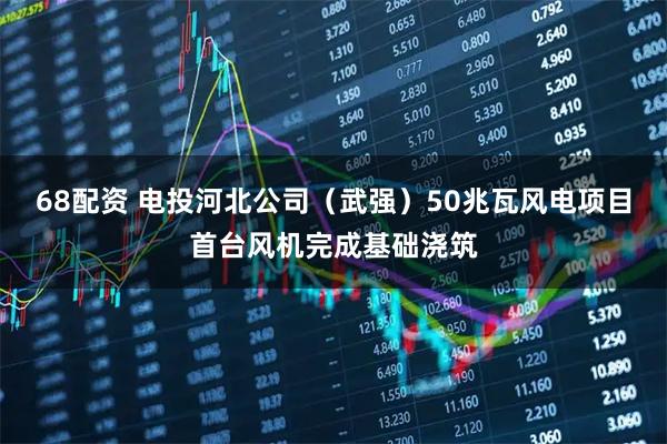 68配资 电投河北公司（武强）50兆瓦风电项目首台风机完成基础浇筑