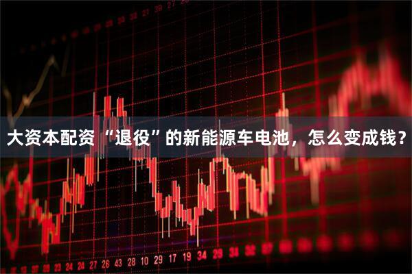 大资本配资 “退役”的新能源车电池，怎么变成钱？