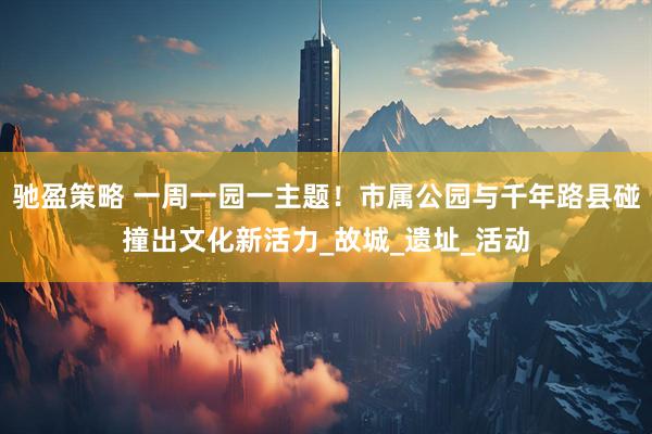驰盈策略 一周一园一主题！市属公园与千年路县碰撞出文化新活力_故城_遗址_活动