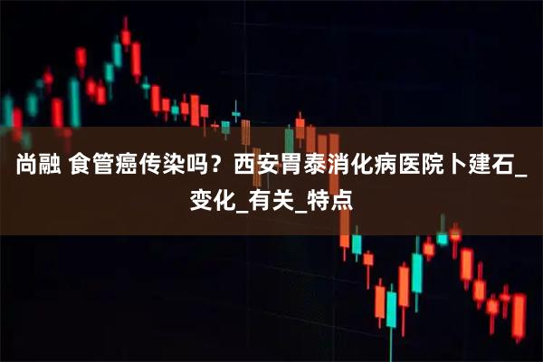 尚融 食管癌传染吗？西安胃泰消化病医院卜建石_变化_有关_特点