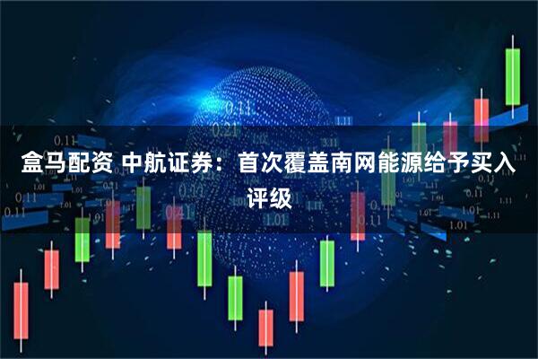 盒马配资 中航证券：首次覆盖南网能源给予买入评级