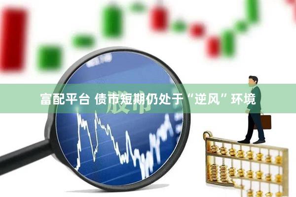 富配平台 债市短期仍处于“逆风”环境