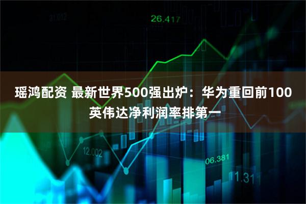 瑶鸿配资 最新世界500强出炉：华为重回前100 英伟达净利润率排第一