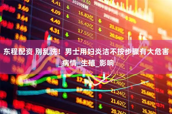 东程配资 别乱洗！男士用妇炎洁不按步骤有大危害_病情_生殖_影响