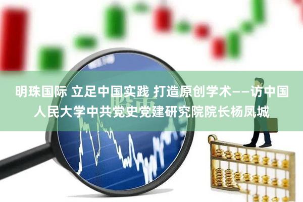 明珠国际 立足中国实践 打造原创学术——访中国人民大学中共党史党建研究院院长杨凤城