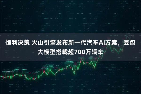 恒利决策 火山引擎发布新一代汽车AI方案，豆包大模型搭载超700万辆车
