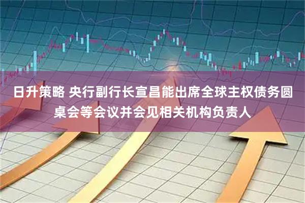 日升策略 央行副行长宣昌能出席全球主权债务圆桌会等会议并会见相关机构负责人