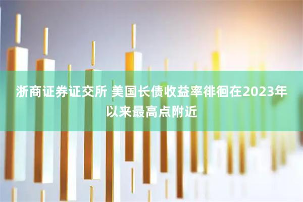 浙商证券证交所 美国长债收益率徘徊在2023年以来最高点附近
