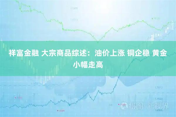 祥富金融 大宗商品综述:油价上涨 铜企稳 黄金小幅走高