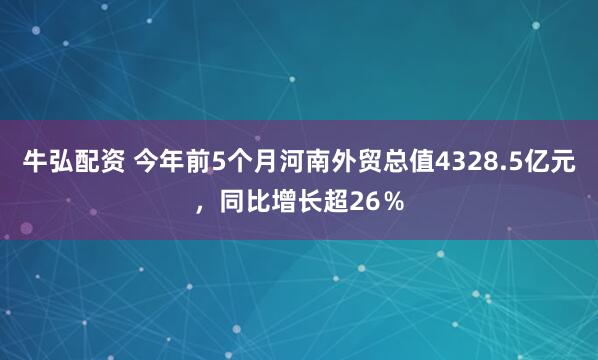 牛弘配资 今年前5个月河南外贸总值4328.5亿元，同比增长超26％