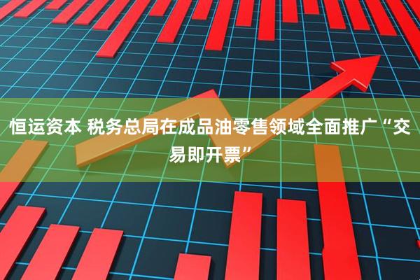 恒运资本 税务总局在成品油零售领域全面推广“交易即开票”